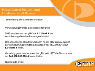1. Betrachtung der aktuellen Situation.
Versicherungsfremde Leistungen der gRV!
2015 wurden von der gRV ca. 81,2 Mrd. € an
versicherungsfremden Leistungen bezahlt.
Der sogenannte „Bundeszuschuss“ an die gRV zum Ausgleich
der versicherungsfremden Leistungen war im Jahr 2015 nur
62,4 Mrd. € hoch.
Vorsichtig gerechnet wurden der gRV seit 1957 die Summe von
ca. 748.000.000.000.-€ vorenthalten.
Quelle: adg-ev.de
 