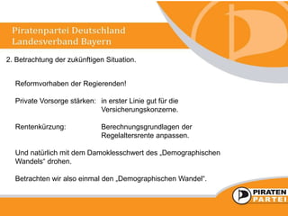 2. Betrachtung der zukünftigen Situation.
Reformvorhaben der Regierenden!
Private Vorsorge stärken: in erster Linie gut für die
Versicherungskonzerne.
Rentenkürzung: Berechnungsgrundlagen der
Regelaltersrente anpassen.
Und natürlich mit dem Damoklesschwert des „Demographischen
Wandels“ drohen.
Betrachten wir also einmal den „Demographischen Wandel“.
 