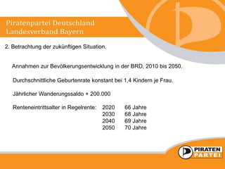 2. Betrachtung der zukünftigen Situation.
Annahmen zur Bevölkerungsentwicklung in der BRD, 2010 bis 2050.
Durchschnittliche Geburtenrate konstant bei 1,4 Kindern je Frau.
Jährlicher Wanderungssaldo + 200.000
Renteneintrittsalter in Regelrente: 2020 66 Jahre
2030 68 Jahre
2040 69 Jahre
2050 70 Jahre
 