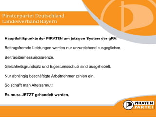 Hauptkritikpunkte der PIRATEN am jetzigen System der gRV:
Beitragsfremde Leistungen werden nur unzureichend ausgeglichen.
Beitragsbemessungsgrenze.
Gleichheitsgrundsatz und Eigentumsschutz sind ausgehebelt.
Nur abhängig beschäftigte Arbeitnehmer zahlen ein.
So schafft man Altersarmut!
Es muss JETZT gehandelt werden.
 