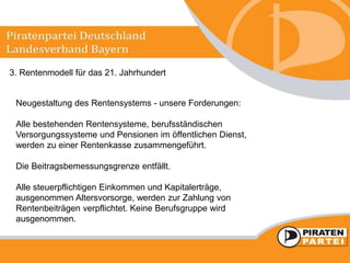 3. Rentenmodell für das 21. Jahrhundert
Neugestaltung des Rentensystems - unsere Forderungen:
Alle bestehenden Rentensysteme, berufsständischen
Versorgungssysteme und Pensionen im öffentlichen Dienst,
werden zu einer Rentenkasse zusammengeführt.
Die Beitragsbemessungsgrenze entfällt.
Alle steuerpflichtigen Einkommen und Kapitalerträge,
ausgenommen Altersvorsorge, werden zur Zahlung von
Rentenbeiträgen verpflichtet. Keine Berufsgruppe wird
ausgenommen.
 