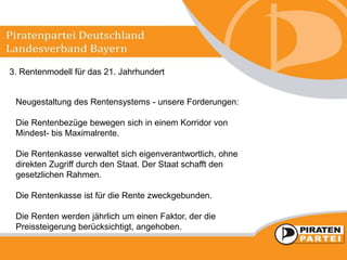 3. Rentenmodell für das 21. Jahrhundert
Neugestaltung des Rentensystems - unsere Forderungen:
Die Rentenbezüge bewegen sich in einem Korridor von
Mindest- bis Maximalrente.
Die Rentenkasse verwaltet sich eigenverantwortlich, ohne
direkten Zugriff durch den Staat. Der Staat schafft den
gesetzlichen Rahmen.
Die Rentenkasse ist für die Rente zweckgebunden.
Die Renten werden jährlich um einen Faktor, der die
Preissteigerung berücksichtigt, angehoben.
 