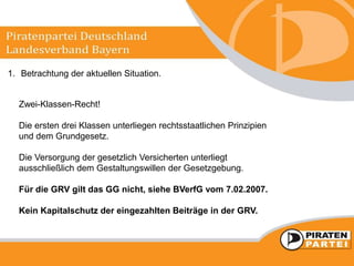 1. Betrachtung der aktuellen Situation.
Zwei-Klassen-Recht!
Die ersten drei Klassen unterliegen rechtsstaatlichen Prinzipien
und dem Grundgesetz.
Die Versorgung der gesetzlich Versicherten unterliegt
ausschließlich dem Gestaltungswillen der Gesetzgebung.
Für die GRV gilt das GG nicht, siehe BVerfG vom 7.02.2007.
Kein Kapitalschutz der eingezahlten Beiträge in der GRV.
 