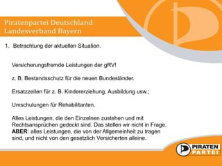 1. Betrachtung der aktuellen Situation.
Versicherungsfremde Leistungen der gRV!
z. B. Bestandsschutz für die neuen Bundesländer.
Ersatzzeiten für z. B. Kindererziehung, Ausbildung usw.;
Umschulungen für Rehabilitanten.
Alles Leistungen, die den Einzelnen zustehen und mit
Rechtsansprüchen gedeckt sind. Das stellen wir nicht in Frage.
ABER: alles Leistungen, die von der Allgemeinheit zu tragen
sind, und nicht von den gesetzlich Versicherten alleine.
 
