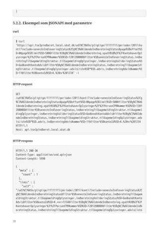 }
5.2.2. Eksempel som JSONAPI med parametre
curl
$ curl
'https://api.tse3pindberet.local.skat.dk/udl%C3%A5n/pligtige/11111111/perioder/2017/ko
nti?include=senesteIndleveringStatus%2Cg%C3%A6ldendeIndberetningStatus&page%5Boffset%5
D=0&page%5Blimit%5D=500&filter%5Bg%C3%A6ldendeIndberetning.xpath%5B%2F%2FKontohaverOpl
ysninger%2F%2FPersonCPRNummer%5D%5D=1201280008&filter%5BsenesteIndleveringStatus.indbe
retningTilbagemeldingStruktur.tilbagemeldingOplysninger.indberetningValideringStatus%5
D=GodkendtKontoAdvis&filter%5Bg%C3%A6ldendeIndberetningStatus.indberetningTilbagemeldi
ngStruktur.tilbagemeldingOplysninger.advisListe%5B*%5D.advis.indberetningAdvisNummer%5
D=11&filter%5BkontoId%5D=K.%20nr%201234' -i
HTTP-request
GET
/udl%C3%A5n/pligtige/11111111/perioder/2017/konti?include=senesteIndleveringStatus%2Cg
%C3%A6ldendeIndberetningStatus&page%5Boffset%5D=0&page%5Blimit%5D=500&filter%5Bg%C3%A6
ldendeIndberetning.xpath%5B%2F%2FKontohaverOplysninger%2F%2FPersonCPRNummer%5D%5D=1201
280008&filter%5BsenesteIndleveringStatus.indberetningTilbagemeldingStruktur.tilbagemel
dingOplysninger.indberetningValideringStatus%5D=GodkendtKontoAdvis&filter%5Bg%C3%A6lde
ndeIndberetningStatus.indberetningTilbagemeldingStruktur.tilbagemeldingOplysninger.adv
isListe%5B*%5D.advis.indberetningAdvisNummer%5D=11&filter%5BkontoId%5D=K.%20nr%201234
HTTP/1.1
Host: api.tse3pindberet.local.skat.dk
HTTP-respons
HTTP/1.1 200 OK
Content-Type: application/vnd.api+json
Content-Length: 5990
{
  "meta" : {
  "count" : 1
  },
  "links" : {
  "self" :
"/udl%C3%A5n/pligtige/11111111/perioder/2017/konti?include=senesteIndleveringStatus%2C
g%C3%A6ldendeIndberetningStatus&filter%5BsenesteIndleveringStatus.indberetningTilbagem
eldingStruktur.tilbagemeldingOplysninger.indberetningValideringStatus%5D=GodkendtKonto
Advis&filter%5BkontoId%5D=K.+nr+1234&filter%5Bg%C3%A6ldendeIndberetning.xpath%5B%2F%2F
KontohaverOplysninger%2F%2FPersonCPRNummer%5D%5D=1201280008&filter%5Bg%C3%A6ldendeIndb
eretningStatus.indberetningTilbagemeldingStruktur.tilbagemeldingOplysninger.advisListe
22
 