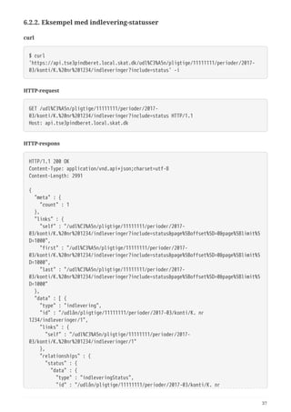 6.2.2. Eksempel med indlevering-statusser
curl
$ curl
'https://api.tse3pindberet.local.skat.dk/udl%C3%A5n/pligtige/11111111/perioder/2017-
03/konti/K.%20nr%201234/indleveringer?include=status' -i
HTTP-request
GET /udl%C3%A5n/pligtige/11111111/perioder/2017-
03/konti/K.%20nr%201234/indleveringer?include=status HTTP/1.1
Host: api.tse3pindberet.local.skat.dk
HTTP-respons
HTTP/1.1 200 OK
Content-Type: application/vnd.api+json;charset=utf-8
Content-Length: 2991
{
  "meta" : {
  "count" : 1
  },
  "links" : {
  "self" : "/udl%C3%A5n/pligtige/11111111/perioder/2017-
03/konti/K.%20nr%201234/indleveringer?include=status&page%5Boffset%5D=0&page%5Blimit%5
D=1000",
  "first" : "/udl%C3%A5n/pligtige/11111111/perioder/2017-
03/konti/K.%20nr%201234/indleveringer?include=status&page%5Boffset%5D=0&page%5Blimit%5
D=1000",
  "last" : "/udl%C3%A5n/pligtige/11111111/perioder/2017-
03/konti/K.%20nr%201234/indleveringer?include=status&page%5Boffset%5D=0&page%5Blimit%5
D=1000"
  },
  "data" : [ {
  "type" : "indlevering",
  "id" : "/udlån/pligtige/11111111/perioder/2017-03/konti/K. nr
1234/indleveringer/1",
  "links" : {
  "self" : "/udl%C3%A5n/pligtige/11111111/perioder/2017-
03/konti/K.%20nr%201234/indleveringer/1"
  },
  "relationships" : {
  "status" : {
  "data" : {
  "type" : "indleveringStatus",
  "id" : "/udlån/pligtige/11111111/perioder/2017-03/konti/K. nr
37
 