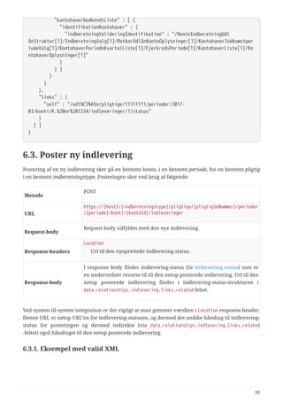   "kontohaverGodkendtListe" : [ {
  "identifikationKontohaver" : {
  "indberetningValideringIdentifikation" : "/RenteIndberetningUdl
ånStruktur[1]/IndberetningValg[1]/RetbarUdlånKontoOplysninger[1]/KontohaverIndkomstper
iodeValg[1]/KontohaverPeriodeKvartalListe[1]/EjerkredsPeriode[1]/KontohaverListe[1]/Ko
ntohaverOplysninger[1]"
  }
  } ]
  }
  }
  },
  "links" : {
  "self" : "/udl%C3%A5n/pligtige/11111111/perioder/2017-
03/konti/K.%20nr%201234/indleveringer/1/status"
  }
  } ]
}
6.3. Poster ny indlevering
Postering af en ny indlevering sker på en bestemt konto, i en bestemt periode, for en bestemt pligtig
i en bestemt indberetningstype. Posteringen sker ved brug af følgende:
Metode
POST
URL
https://{host}/{indberetningstype}/pligtige/{pligtigSeNummer}/perioder
/{periode}/konti/{kontoId}/indleveringer
Request‑body
Request body udfyldes med den nye indlevering.
Response‑headers
Location
Url til den nyoprettede indlevering-status.
Response‑body
I response body findes indlevering-status (Se Indlevering-status) som er
en underordnet resurse til til den netop posterede indlevering. Url til den
netop posterede indlevering findes i indlevering-status-strukturen i
data.relationships.indlevering.links.related feltet.
Ved system-til-system integration er det vigtigt at man gemmer værdien i Location response-header.
Denne URL er netop URL’en for indlevering-statusen, og dermed det unikke håndtag til indlevering-
status for posteringen og dermed indirekte (via data.relationships.indlevering.links.related
-feltet) også håndtaget til den netop posterede indlevering.
6.3.1. Eksempel med valid XML
39
 
