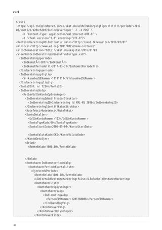 curl
$ curl
'https://api.tse3pindberet.local.skat.dk/udl%C3%A5n/pligtige/11111111/perioder/2017-
03/konti/K.%20nr%201234/indleveringer' -i -X POST 
  -H 'Content-Type: application/xml;charset=UTF-8' 
  -d '<?xml version="1.0" encoding="UTF-8"?>
<RenteIndberetningUdlånStruktur xmlns="http://skat.dk/ekapital/2016/01/01"
xmlns:xsi="http://www.w3.org/2001/XMLSchema-instance"
xsi:schemaLocation="http://skat.dk/ekapital/2016/01/01
/view/RenteIndberetningUdlaanStrukturType.xsd">
  <Indberetningsperiode>
  <IndkomstÅr>2017</IndkomstÅr>
  <IndkomstPeriodeTil>2017-03-31</IndkomstPeriodeTil>
  </Indberetningsperiode>
  <Indberetningspligtig>
  <VirksomhedSENummer>11111111</VirksomhedSENummer>
  </Indberetningspligtig>
  <KontoID>K. nr 1234</KontoID>
  <IndberetningValg>
  <RetbarUdlånKontoOplysninger>
  <IndberetningIdentifikatorStruktur>
  <IndberetningID>Indberetning id XML-NS 2016</IndberetningID>
  </IndberetningIdentifikatorStruktur>
  <NoteTekst>Notetekst</NoteTekst>
  <KontoDetaljer>
  <UdlånKontoNummer>123</UdlånKontoNummer>
  <KontoTypeKode>56</KontoTypeKode>
  <KontoStartDato>2006-05-04</KontoStartDato>
  <KontoValutaKode>DKK</KontoValutaKode>
  </KontoDetaljer>
  <Beløb>
  <RenteBeløb>1000,00</RenteBeløb>
  </Beløb>
  <KontohaverIndkomstperiodeValg>
  <KontohaverPeriodeKvartalListe>
  <EjerkredsPeriode>
  <RenteBeløb>1000,00</RenteBeløb>
  <LånForholdRestanceMarkering>false</LånForholdRestanceMarkering>
  <KontohaverListe>
  <KontohaverOplysninger>
  <KontohaverValg>
  <IndlændingValg>
  <PersonCPRNummer>1201280008</PersonCPRNummer>
  </IndlændingValg>
  </KontohaverValg>
  </KontohaverOplysninger>
  </KontohaverListe>
40
 