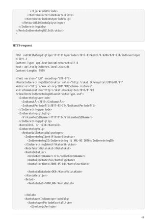   </EjerkredsPeriode>
  </KontohaverPeriodeKvartalListe>
  </KontohaverIndkomstperiodeValg>
  </RetbarUdlånKontoOplysninger>
  </IndberetningValg>
</RenteIndberetningUdlånStruktur>
'
HTTP-request
POST /udl%C3%A5n/pligtige/11111111/perioder/2017-03/konti/K.%20nr%201234/indleveringer
HTTP/1.1
Content-Type: application/xml;charset=UTF-8
Host: api.tse3pindberet.local.skat.dk
Content-Length: 1919
<?xml version="1.0" encoding="UTF-8"?>
<RenteIndberetningUdlånStruktur xmlns="http://skat.dk/ekapital/2016/01/01"
xmlns:xsi="http://www.w3.org/2001/XMLSchema-instance"
xsi:schemaLocation="http://skat.dk/ekapital/2016/01/01
/view/RenteIndberetningUdlaanStrukturType.xsd">
  <Indberetningsperiode>
  <IndkomstÅr>2017</IndkomstÅr>
  <IndkomstPeriodeTil>2017-03-31</IndkomstPeriodeTil>
  </Indberetningsperiode>
  <Indberetningspligtig>
  <VirksomhedSENummer>11111111</VirksomhedSENummer>
  </Indberetningspligtig>
  <KontoID>K. nr 1234</KontoID>
  <IndberetningValg>
  <RetbarUdlånKontoOplysninger>
  <IndberetningIdentifikatorStruktur>
  <IndberetningID>Indberetning id XML-NS 2016</IndberetningID>
  </IndberetningIdentifikatorStruktur>
  <NoteTekst>Notetekst</NoteTekst>
  <KontoDetaljer>
  <UdlånKontoNummer>123</UdlånKontoNummer>
  <KontoTypeKode>56</KontoTypeKode>
  <KontoStartDato>2006-05-04</KontoStartDato>
  <KontoValutaKode>DKK</KontoValutaKode>
  </KontoDetaljer>
  <Beløb>
  <RenteBeløb>1000,00</RenteBeløb>
  </Beløb>
  <KontohaverIndkomstperiodeValg>
  <KontohaverPeriodeKvartalListe>
  <EjerkredsPeriode>
41
 