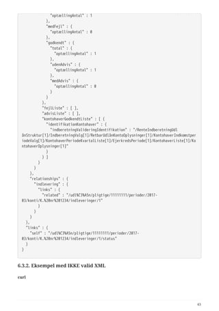   "optællingAntal" : 1
  },
  "medFejl" : {
  "optællingAntal" : 0
  },
  "godkendt" : {
  "total" : {
  "optællingAntal" : 1
  },
  "udenAdvis" : {
  "optællingAntal" : 1
  },
  "medAdvis" : {
  "optællingAntal" : 0
  }
  }
  },
  "fejlListe" : [ ],
  "advisListe" : [ ],
  "kontohaverGodkendtListe" : [ {
  "identifikationKontohaver" : {
  "indberetningValideringIdentifikation" : "/RenteIndberetningUdl
ånStruktur[1]/IndberetningValg[1]/RetbarUdlånKontoOplysninger[1]/KontohaverIndkomstper
iodeValg[1]/KontohaverPeriodeKvartalListe[1]/EjerkredsPeriode[1]/KontohaverListe[1]/Ko
ntohaverOplysninger[1]"
  }
  } ]
  }
  }
  },
  "relationships" : {
  "indlevering" : {
  "links" : {
  "related" : "/udl%C3%A5n/pligtige/11111111/perioder/2017-
03/konti/K.%20nr%201234/indleveringer/1"
  }
  }
  }
  },
  "links" : {
  "self" : "/udl%C3%A5n/pligtige/11111111/perioder/2017-
03/konti/K.%20nr%201234/indleveringer/1/status"
  }
}
6.3.2. Eksempel med IKKE valid XML
curl
43
 