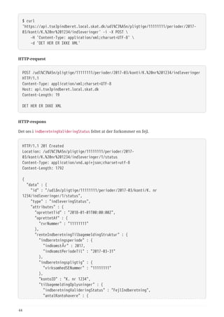 $ curl
'https://api.tse3pindberet.local.skat.dk/udl%C3%A5n/pligtige/11111111/perioder/2017-
03/konti/K.%20nr%201234/indleveringer' -i -X POST 
  -H 'Content-Type: application/xml;charset=UTF-8' 
  -d 'DET HER ER IKKE XML'
HTTP-request
POST /udl%C3%A5n/pligtige/11111111/perioder/2017-03/konti/K.%20nr%201234/indleveringer
HTTP/1.1
Content-Type: application/xml;charset=UTF-8
Host: api.tse3pindberet.local.skat.dk
Content-Length: 19
DET HER ER IKKE XML
HTTP-respons
Det ses i indberetningValideringStatus feltet at der forkommer en fejl.
HTTP/1.1 201 Created
Location: /udl%C3%A5n/pligtige/11111111/perioder/2017-
03/konti/K.%20nr%201234/indleveringer/1/status
Content-Type: application/vnd.api+json;charset=utf-8
Content-Length: 1792
{
  "data" : {
  "id" : "/udlån/pligtige/11111111/perioder/2017-03/konti/K. nr
1234/indleveringer/1/status",
  "type" : "indleveringStatus",
  "attributes" : {
  "oprettetTid" : "2018-01-01T00:00:00Z",
  "oprettetAf" : {
  "cvrNummer" : "11111111"
  },
  "renteIndberetningTilbagemeldingStruktur" : {
  "indberetningsperiode" : {
  "indkomstÅr" : 2017,
  "indkomstPeriodeTil" : "2017-03-31"
  },
  "indberetningspligtig" : {
  "virksomhedSENummer" : "11111111"
  },
  "kontoID" : "K. nr 1234",
  "tilbagemeldingOplysninger" : {
  "indberetningValideringStatus" : "FejlIndberetning",
  "antalKontohavere" : {
44
 