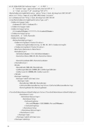nti/K.%20nr%201234/indleveringer' -i -X POST 
  -H 'Content-Type: application/xml;charset=UTF-8' 
  -d '<?xml version="1.0" encoding="UTF-8"?>
<RenteIndberetningUdlånStruktur xmlns="http://skat.dk/ekapital/2017/01/01"
xmlns:xsi="http://www.w3.org/2001/XMLSchema-instance"
xsi:schemaLocation="http://skat.dk/ekapital/2017/01/01
/view/RenteIndberetningUdlaanStrukturType.xsd">
  <Indberetningsperiode>
  <IndkomstÅr>2017</IndkomstÅr>
  </Indberetningsperiode>
  <Indberetningspligtig>
  <VirksomhedSENummer>11111111</VirksomhedSENummer>
  </Indberetningspligtig>
  <KontoID>K. nr 1234</KontoID>
  <IndberetningValg>
  <RetbarKontoOplysninger>
  <IndberetningIdentifikatorStruktur>
  <IndberetningID>Indberetning id XML-NS 2017</IndberetningID>
  </IndberetningIdentifikatorStruktur>
  <NoteTekst>Notetekst</NoteTekst>
  <KontoDetaljer>
  <UdlånKontoNummer>123</UdlånKontoNummer>
  <KontoStartDato>2006-05-04</KontoStartDato>
  <KontoValutaKode>DKK</KontoValutaKode>
  </KontoDetaljer>
  <Beløb>
  <RenteBeløb>1000,00</RenteBeløb>
  <LånRestgældBeløb>250000,80</LånRestgældBeløb>
  <LånKursværdi>300000,00</LånKursværdi>
  </Beløb>
  <KontoperiodeValg>
  <KontoperiodeÅrsUltimoListe>
  <Kontoperiode>
  <RenteBeløb>1000,00</RenteBeløb>
  <LånForholdRestanceMarkering>false</LånForholdRestanceMarkering>
  <KontoTypeKode>56</KontoTypeKode>
 
<FlereEndToKontohavereIkkeAlleOplyst>false</FlereEndToKontohavereIkkeAlleOplyst>
  <KontohaverListe>
  <KontohaverOplysninger>
  <KontohaverValg>
  <IndlændingValg>
  <PersonCPRNummer>1201280008</PersonCPRNummer>
  </IndlændingValg>
  </KontohaverValg>
  </KontohaverOplysninger>
  </KontohaverListe>
  </Kontoperiode>
  </KontoperiodeÅrsUltimoListe>
  </KontoperiodeValg>
46
 