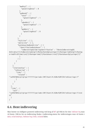   "medFejl" : {
  "optællingAntal" : 0
  },
  "godkendt" : {
  "total" : {
  "optællingAntal" : 1
  },
  "udenAdvis" : {
  "optællingAntal" : 1
  },
  "medAdvis" : {
  "optællingAntal" : 0
  }
  }
  },
  "fejlListe" : [ ],
  "advisListe" : [ ],
  "kontohaverGodkendtListe" : [ {
  "identifikationKontohaver" : {
  "indberetningValideringIdentifikation" : "/RenteIndberetningUdl
ånStruktur[1]/IndberetningValg[1]/RetbarKontoOplysninger[1]/KontoperiodeValg[1]/Kontop
eriodeÅrsUltimoListe[1]/Kontoperiode[1]/KontohaverListe[1]/KontohaverOplysninger[1]"
  }
  } ]
  }
  }
  },
  "relationships" : {
  "indlevering" : {
  "links" : {
  "related" :
"/udl%C3%A5n/pligtige/11111111/perioder/2017/konti/K.%20nr%201234/indleveringer/1"
  }
  }
  }
  },
  "links" : {
  "self" :
"/udl%C3%A5n/pligtige/11111111/perioder/2017/konti/K.%20nr%201234/indleveringer/1/stat
us"
  }
}
6.4. Hent indlevering
Man henter en (tidligere posteret) indlevering ved brug af GET på URL’en for den indlevering man
vil hente. URL’en for en indlevering findes i indlevering-status for indleveringen man vil hente i
data.relationships.indlevering.links.related feltet.
49
 