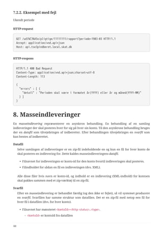 7.2.2. Eksempel med fejl
Ukendt periode
HTTP-request
GET /udl%C3%A5n/pligtige/11111111/rapport?periode=1903-03 HTTP/1.1
Accept: application/vnd.api+json
Host: api.tse3pindberet.local.skat.dk
HTTP-respons
HTTP/1.1 400 Bad Request
Content-Type: application/vnd.api+json;charset=utf-8
Content-Length: 113
{
  "errors" : [ {
  "detail" : "Perioden skal være i formatet år(YYYY) eller år og måned(YYYY-MM)"
  } ]
}
8. Masseindleveringer
En masseindlevering repræsenterer en asynkron behandling. En behandling af en samling
indleveringer der skal posteres hver for sig på hver sin konto. Til den asynkrone behandling bruges
der en datafil som tilvejebringes af indberetter. Efter behandlingen tilvejebringes en svarfil som
kan hentes af indberettet.
Datafil
Selve samlingen af indleveringer er en zip-fil indeholdende en og kun en fil for hver konto de
skal posteres en indlevering for. Dette kaldes masseindleveringens datafil.
• Filnavnet for indleveringen er konto-id for den konto hvortil indleveringen skal posteres.
• Filindholdet for sådan en fil en indleveringen (dvs. XML).
Alle disse filer hvis navn er konto-id, og indhold er en indlevering (XML-indhold) for kontoen
skal pakkes sammen med et zip-værktøj til en zip-fil.
Svarfil
Efter en masseindlevering er behandlet færdig (og den ikke er fejlet), så vil systemet producere
en svarfil. Svarfilen har samme struktur som datafilen. Det er en zip-fil med netop een fil for
hver fil i datafilen (dvs. for hver konto).
• Filnavnet har mønsteret <kontoId>=<http-status>.<type>.
◦ <kontoId> er kontoId fra datafilen
60
 