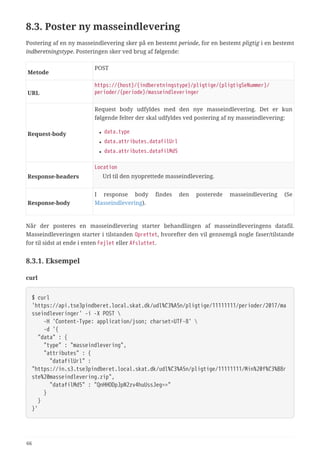 8.3. Poster ny masseindlevering
Postering af en ny masseindlevering sker på en bestemt periode, for en bestemt pligtig i en bestemt
indberetningstype. Posteringen sker ved brug af følgende:
Metode
POST
URL
https://{host}/{indberetningstype}/pligtige/{pligtigSeNummer}/
perioder/{periode}/masseindleveringer
Request‑body
Request body udfyldes med den nye masseindlevering. Det er kun
følgende felter der skal udfyldes ved postering af ny masseindlevering:
• data.type
• data.attributes.datafilUrl
• data.attributes.datafilMd5
Response‑headers
Location
Url til den nyoprettede masseindlevering.
Response‑body
I response body findes den posterede masseindlevering (Se
Masseindlevering).
Når der posteres en masseindlevering starter behandlingen af masseindleveringens datafil.
Masseindleveringen starter i tilstanden Oprettet, hvorefter den vil gennemgå nogle faser/tilstande
for til sidst at ende i enten Fejlet eller Afsluttet.
8.3.1. Eksempel
curl
$ curl
'https://api.tse3pindberet.local.skat.dk/udl%C3%A5n/pligtige/11111111/perioder/2017/ma
sseindleveringer' -i -X POST 
  -H 'Content-Type: application/json; charset=UTF-8' 
  -d '{
  "data" : {
  "type" : "masseindlevering",
  "attributes" : {
  "datafilUrl" :
"https://in.s3.tse3pindberet.local.skat.dk/udl%C3%A5n/pligtige/11111111/Min%20f%C3%B8r
ste%20masseindlevering.zip",
  "datafilMd5" : "QnHHODpJpN2zv4huUssJeg=="
  }
  }
}'
66
 