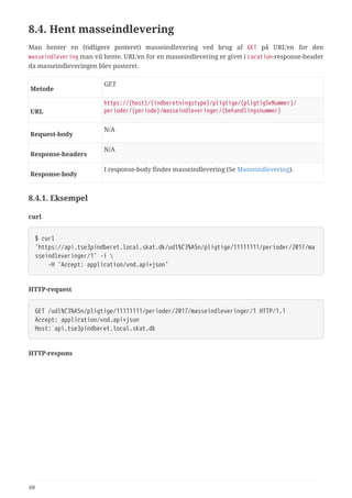 8.4. Hent masseindlevering
Man henter en (tidligere posteret) masseindlevering ved brug af GET på URL’en for den
masseindlevering man vil hente. URL’en for en masseindlevering er givet i Location-response-header
da masseindleveringen blev posteret.
Metode
GET
URL
https://{host}/{indberetningstype}/pligtige/{pligtigSeNummer}/
perioder/{periode}/masseindleveringer/{behandlingsnummer}
Request‑body
N/A
Response‑headers
N/A
Response‑body
I response-body findes masseindlevering (Se Masseindlevering).
8.4.1. Eksempel
curl
$ curl
'https://api.tse3pindberet.local.skat.dk/udl%C3%A5n/pligtige/11111111/perioder/2017/ma
sseindleveringer/1' -i 
  -H 'Accept: application/vnd.api+json'
HTTP-request
GET /udl%C3%A5n/pligtige/11111111/perioder/2017/masseindleveringer/1 HTTP/1.1
Accept: application/vnd.api+json
Host: api.tse3pindberet.local.skat.dk
HTTP-respons
68
 