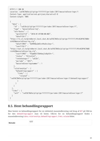 HTTP/1.1 200 OK
Location: /udl%C3%A5n/pligtige/11111111/perioder/2017/masseindleveringer/1
Content-Type: application/vnd.api+json;charset=utf-8
Content-Length: 1005
{
  "data" : {
  "id" : "/udlån/pligtige/11111111/perioder/2017/masseindleveringer/1",
  "type" : "masseindlevering",
  "attributes" : {
  "oprettetTid" : "2018-01-01T00:00:00Z",
  "datafilUrl" :
"https://in.s3.tse3pindberet.local.skat.dk/udl%C3%A5n/pligtige/11111111/Min%20f%C3%B8r
ste%20masseindlevering.zip",
  "datafilMd5" : "QnHHODpJpN2zv4huUssJeg==",
  "svarfilUrl" :
"https://out.s3.tse3pindberet.local.skat.dk/udl%C3%A5n/pligtige/11111111/Min%20f%C3%B8
rste%20masseindlevering.zip",
  "svarfilMd5" : "HJqm6DvT28eKwajlo8gtEA==",
  "status" : "Afsluttet",
  "rentekategori" : "udlån",
  "periode" : "2017",
  "masseindleveringsnummer" : 1
  },
  "relationships" : {
  "behandlingsrapport" : {
  "links" : {
  "related" :
"/udl%C3%A5n/pligtige/11111111/perioder/2017/masseindleveringer/1/behandlingsrapport"
  }
  }
  }
  },
  "links" : {
  "self" : "/udl%C3%A5n/pligtige/11111111/perioder/2017/masseindleveringer/1"
  }
}
8.5. Hent behandlingsrapport
Man henter en behandlingsrapport for en (afsluttet) masseindlevering ved brug af GET på URL’en
for den behandlingsrapport man vil hente. URL’en for en behandlingsrapport findes i
masseindlevering i data.relationships.behandlingsrapport.links.related feltet.
Metode
GET
69
 