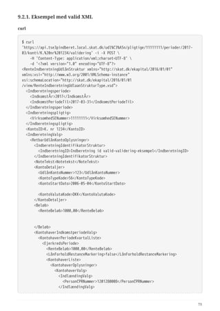 9.2.1. Eksempel med valid XML
curl
$ curl
'https://api.tse3pindberet.local.skat.dk/udl%C3%A5n/pligtige/11111111/perioder/2017-
03/konti/K.%20nr%201234/validering' -i -X POST 
  -H 'Content-Type: application/xml;charset=UTF-8' 
  -d '<?xml version="1.0" encoding="UTF-8"?>
<RenteIndberetningUdlånStruktur xmlns="http://skat.dk/ekapital/2016/01/01"
xmlns:xsi="http://www.w3.org/2001/XMLSchema-instance"
xsi:schemaLocation="http://skat.dk/ekapital/2016/01/01
/view/RenteIndberetningUdlaanStrukturType.xsd">
  <Indberetningsperiode>
  <IndkomstÅr>2017</IndkomstÅr>
  <IndkomstPeriodeTil>2017-03-31</IndkomstPeriodeTil>
  </Indberetningsperiode>
  <Indberetningspligtig>
  <VirksomhedSENummer>11111111</VirksomhedSENummer>
  </Indberetningspligtig>
  <KontoID>K. nr 1234</KontoID>
  <IndberetningValg>
  <RetbarUdlånKontoOplysninger>
  <IndberetningIdentifikatorStruktur>
  <IndberetningID>Indberetning id valid-validering-eksempel</IndberetningID>
  </IndberetningIdentifikatorStruktur>
  <NoteTekst>Notetekst</NoteTekst>
  <KontoDetaljer>
  <UdlånKontoNummer>123</UdlånKontoNummer>
  <KontoTypeKode>56</KontoTypeKode>
  <KontoStartDato>2006-05-04</KontoStartDato>
  <KontoValutaKode>DKK</KontoValutaKode>
  </KontoDetaljer>
  <Beløb>
  <RenteBeløb>1000,00</RenteBeløb>
  </Beløb>
  <KontohaverIndkomstperiodeValg>
  <KontohaverPeriodeKvartalListe>
  <EjerkredsPeriode>
  <RenteBeløb>1000,00</RenteBeløb>
  <LånForholdRestanceMarkering>false</LånForholdRestanceMarkering>
  <KontohaverListe>
  <KontohaverOplysninger>
  <KontohaverValg>
  <IndlændingValg>
  <PersonCPRNummer>1201280008</PersonCPRNummer>
  </IndlændingValg>
73
 
