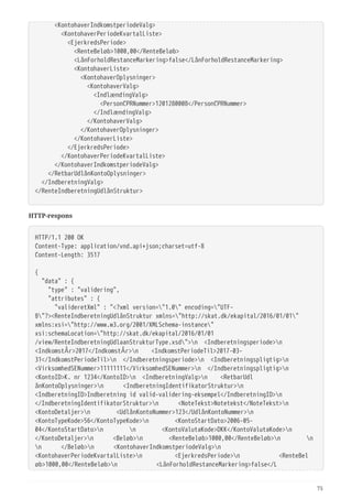   <KontohaverIndkomstperiodeValg>
  <KontohaverPeriodeKvartalListe>
  <EjerkredsPeriode>
  <RenteBeløb>1000,00</RenteBeløb>
  <LånForholdRestanceMarkering>false</LånForholdRestanceMarkering>
  <KontohaverListe>
  <KontohaverOplysninger>
  <KontohaverValg>
  <IndlændingValg>
  <PersonCPRNummer>1201280008</PersonCPRNummer>
  </IndlændingValg>
  </KontohaverValg>
  </KontohaverOplysninger>
  </KontohaverListe>
  </EjerkredsPeriode>
  </KontohaverPeriodeKvartalListe>
  </KontohaverIndkomstperiodeValg>
  </RetbarUdlånKontoOplysninger>
  </IndberetningValg>
</RenteIndberetningUdlånStruktur>
HTTP-respons
HTTP/1.1 200 OK
Content-Type: application/vnd.api+json;charset=utf-8
Content-Length: 3517
{
  "data" : {
  "type" : "validering",
  "attributes" : {
  "valideretXml" : "<?xml version="1.0" encoding="UTF-
8"?><RenteIndberetningUdlånStruktur xmlns="http://skat.dk/ekapital/2016/01/01"
xmlns:xsi="http://www.w3.org/2001/XMLSchema-instance"
xsi:schemaLocation="http://skat.dk/ekapital/2016/01/01
/view/RenteIndberetningUdlaanStrukturType.xsd">n <Indberetningsperiode>n
<IndkomstÅr>2017</IndkomstÅr>n <IndkomstPeriodeTil>2017-03-
31</IndkomstPeriodeTil>n </Indberetningsperiode>n <Indberetningspligtig>n
<VirksomhedSENummer>11111111</VirksomhedSENummer>n </Indberetningspligtig>n
<KontoID>K. nr 1234</KontoID>n <IndberetningValg>n <RetbarUdl
ånKontoOplysninger>n <IndberetningIdentifikatorStruktur>n
<IndberetningID>Indberetning id valid-validering-eksempel</IndberetningID>n
</IndberetningIdentifikatorStruktur>n <NoteTekst>Notetekst</NoteTekst>n
<KontoDetaljer>n <UdlånKontoNummer>123</UdlånKontoNummer>n
<KontoTypeKode>56</KontoTypeKode>n <KontoStartDato>2006-05-
04</KontoStartDato>n n <KontoValutaKode>DKK</KontoValutaKode>n
</KontoDetaljer>n <Beløb>n <RenteBeløb>1000,00</RenteBeløb>n n
n </Beløb>n <KontohaverIndkomstperiodeValg>n
<KontohaverPeriodeKvartalListe>n <EjerkredsPeriode>n <RenteBel
øb>1000,00</RenteBeløb>n <LånForholdRestanceMarkering>false</L
75
 