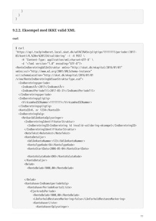   }
  }
}
9.2.2. Eksempel med IKKE valid XML
curl
$ curl
'https://api.tse3pindberet.local.skat.dk/udl%C3%A5n/pligtige/11111111/perioder/2017-
03/konti/K.%20nr%201234/validering' -i -X POST 
  -H 'Content-Type: application/xml;charset=UTF-8' 
  -d '<?xml version="1.0" encoding="UTF-8"?>
<RenteIndberetningUdlånStruktur xmlns="http://skat.dk/ekapital/2016/01/01"
xmlns:xsi="http://www.w3.org/2001/XMLSchema-instance"
xsi:schemaLocation="http://skat.dk/ekapital/2016/01/01
/view/RenteIndberetningUdlaanStrukturType.xsd">
  <Indberetningsperiode>
  <IndkomstÅr>2017</IndkomstÅr>
  <IndkomstPeriodeTil>2017-03-31</IndkomstPeriodeTil>
  </Indberetningsperiode>
  <Indberetningspligtig>
  <VirksomhedSENummer>11111111</VirksomhedSENummer>
  </Indberetningspligtig>
  <KontoID>K. nr 1234</KontoID>
  <IndberetningValg>
  <RetbarUdlånKontoOplysninger>
  <IndberetningIdentifikatorStruktur>
  <IndberetningID>Indberetning id invalid-validering-eksempel</IndberetningID>
  </IndberetningIdentifikatorStruktur>
  <NoteTekst>Notetekst</NoteTekst>
  <KontoDetaljer>
  <UdlånKontoNummer>123</UdlånKontoNummer>
  <KontoTypeKode>56</KontoTypeKode>
  <KontoStartDato>2006-05-04</KontoStartDato>
  <KontoValutaKode>DKK</KontoValutaKode>
  </KontoDetaljer>
  <Beløb>
  <RenteBeløb>1000,00</RenteBeløb>
  </Beløb>
  <KontohaverIndkomstperiodeValg>
  <KontohaverPeriodeKvartalListe>
  <EjerkredsPeriode>
  <RenteBeløb>1000,00</RenteBeløb>
  <LånForholdRestanceMarkering>false</LånForholdRestanceMarkering>
  <KontohaverListe>
  <KontohaverOplysninger>
77
 