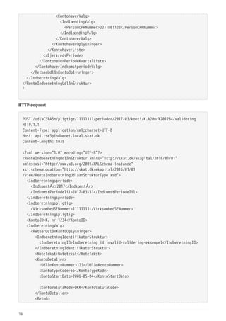   <KontohaverValg>
  <IndlændingValg>
  <PersonCPRNummer>2211801122</PersonCPRNummer>
  </IndlændingValg>
  </KontohaverValg>
  </KontohaverOplysninger>
  </KontohaverListe>
  </EjerkredsPeriode>
  </KontohaverPeriodeKvartalListe>
  </KontohaverIndkomstperiodeValg>
  </RetbarUdlånKontoOplysninger>
  </IndberetningValg>
</RenteIndberetningUdlånStruktur>
'
HTTP-request
POST /udl%C3%A5n/pligtige/11111111/perioder/2017-03/konti/K.%20nr%201234/validering
HTTP/1.1
Content-Type: application/xml;charset=UTF-8
Host: api.tse3pindberet.local.skat.dk
Content-Length: 1935
<?xml version="1.0" encoding="UTF-8"?>
<RenteIndberetningUdlånStruktur xmlns="http://skat.dk/ekapital/2016/01/01"
xmlns:xsi="http://www.w3.org/2001/XMLSchema-instance"
xsi:schemaLocation="http://skat.dk/ekapital/2016/01/01
/view/RenteIndberetningUdlaanStrukturType.xsd">
  <Indberetningsperiode>
  <IndkomstÅr>2017</IndkomstÅr>
  <IndkomstPeriodeTil>2017-03-31</IndkomstPeriodeTil>
  </Indberetningsperiode>
  <Indberetningspligtig>
  <VirksomhedSENummer>11111111</VirksomhedSENummer>
  </Indberetningspligtig>
  <KontoID>K. nr 1234</KontoID>
  <IndberetningValg>
  <RetbarUdlånKontoOplysninger>
  <IndberetningIdentifikatorStruktur>
  <IndberetningID>Indberetning id invalid-validering-eksempel</IndberetningID>
  </IndberetningIdentifikatorStruktur>
  <NoteTekst>Notetekst</NoteTekst>
  <KontoDetaljer>
  <UdlånKontoNummer>123</UdlånKontoNummer>
  <KontoTypeKode>56</KontoTypeKode>
  <KontoStartDato>2006-05-04</KontoStartDato>
  <KontoValutaKode>DKK</KontoValutaKode>
  </KontoDetaljer>
  <Beløb>
78
 