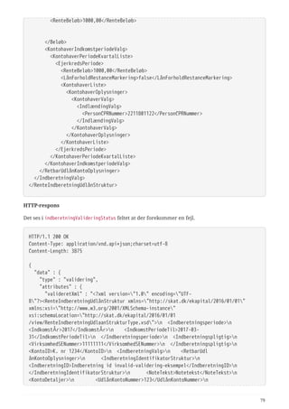   <RenteBeløb>1000,00</RenteBeløb>
  </Beløb>
  <KontohaverIndkomstperiodeValg>
  <KontohaverPeriodeKvartalListe>
  <EjerkredsPeriode>
  <RenteBeløb>1000,00</RenteBeløb>
  <LånForholdRestanceMarkering>false</LånForholdRestanceMarkering>
  <KontohaverListe>
  <KontohaverOplysninger>
  <KontohaverValg>
  <IndlændingValg>
  <PersonCPRNummer>2211801122</PersonCPRNummer>
  </IndlændingValg>
  </KontohaverValg>
  </KontohaverOplysninger>
  </KontohaverListe>
  </EjerkredsPeriode>
  </KontohaverPeriodeKvartalListe>
  </KontohaverIndkomstperiodeValg>
  </RetbarUdlånKontoOplysninger>
  </IndberetningValg>
</RenteIndberetningUdlånStruktur>
HTTP-respons
Det ses i indberetningValideringStatus feltet at der forekommer en fejl.
HTTP/1.1 200 OK
Content-Type: application/vnd.api+json;charset=utf-8
Content-Length: 3875
{
  "data" : {
  "type" : "validering",
  "attributes" : {
  "valideretXml" : "<?xml version="1.0" encoding="UTF-
8"?><RenteIndberetningUdlånStruktur xmlns="http://skat.dk/ekapital/2016/01/01"
xmlns:xsi="http://www.w3.org/2001/XMLSchema-instance"
xsi:schemaLocation="http://skat.dk/ekapital/2016/01/01
/view/RenteIndberetningUdlaanStrukturType.xsd">n <Indberetningsperiode>n
<IndkomstÅr>2017</IndkomstÅr>n <IndkomstPeriodeTil>2017-03-
31</IndkomstPeriodeTil>n </Indberetningsperiode>n <Indberetningspligtig>n
<VirksomhedSENummer>11111111</VirksomhedSENummer>n </Indberetningspligtig>n
<KontoID>K. nr 1234</KontoID>n <IndberetningValg>n <RetbarUdl
ånKontoOplysninger>n <IndberetningIdentifikatorStruktur>n
<IndberetningID>Indberetning id invalid-validering-eksempel</IndberetningID>n
</IndberetningIdentifikatorStruktur>n <NoteTekst>Notetekst</NoteTekst>n
<KontoDetaljer>n <UdlånKontoNummer>123</UdlånKontoNummer>n
79
 