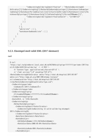   "indberetningValideringIdentifikation" : "/RenteIndberetningUdl
ånStruktur[1]/IndberetningValg[1]/RetbarUdlånKontoOplysninger[1]/KontohaverIndkomstper
iodeValg[1]/KontohaverPeriodeKvartalListe[1]/EjerkredsPeriode[1]/KontohaverListe[1]/Ko
ntohaverOplysninger[1]/KontohaverValg[1]/IndlændingValg[1]/PersonCPRNummer[1]",
  "indberetningValideringIdentifikationVærdi" : "2211801122"
  }
  } ]
  }
  } ],
  "advisListe" : [ ],
  "kontohaverGodkendtListe" : [ ]
  }
  }
  }
  }
}
9.2.3. Eksempel med valid XML (2017 skemaer)
curl
$ curl
'https://api.tse3pindberet.local.skat.dk/udl%C3%A5n/pligtige/11111111/perioder/2017/ko
nti/K.%20nr%201234/validering' -i -X POST 
  -H 'Content-Type: application/xml;charset=UTF-8' 
  -d '<?xml version="1.0" encoding="UTF-8"?>
<RenteIndberetningUdlånStruktur xmlns="http://skat.dk/ekapital/2017/01/01"
xmlns:xsi="http://www.w3.org/2001/XMLSchema-instance"
xsi:schemaLocation="http://skat.dk/ekapital/2017/01/01
/view/RenteIndberetningUdlaanStrukturType.xsd">
  <Indberetningsperiode>
  <IndkomstÅr>2017</IndkomstÅr>
  </Indberetningsperiode>
  <Indberetningspligtig>
  <VirksomhedSENummer>11111111</VirksomhedSENummer>
  </Indberetningspligtig>
  <KontoID>K. nr 1234</KontoID>
  <IndberetningValg>
  <RetbarKontoOplysninger>
  <IndberetningIdentifikatorStruktur>
  <IndberetningID>Indberetning id valid-validering-eksempel-
2017</IndberetningID>
  </IndberetningIdentifikatorStruktur>
  <NoteTekst>Notetekst</NoteTekst>
  <KontoDetaljer>
  <UdlånKontoNummer>123</UdlånKontoNummer>
  <KontoStartDato>2006-05-04</KontoStartDato>
  <KontoValutaKode>DKK</KontoValutaKode>
  </KontoDetaljer>
81
 