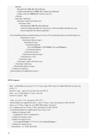   <Beløb>
  <RenteBeløb>1000,00</RenteBeløb>
  <LånRestgældBeløb>250000,80</LånRestgældBeløb>
  <LånKursværdi>300000,00</LånKursværdi>
  </Beløb>
  <KontoperiodeValg>
  <KontoperiodeÅrsUltimoListe>
  <Kontoperiode>
  <RenteBeløb>1000,00</RenteBeløb>
  <LånForholdRestanceMarkering>false</LånForholdRestanceMarkering>
  <KontoTypeKode>56</KontoTypeKode>
 
<FlereEndToKontohavereIkkeAlleOplyst>false</FlereEndToKontohavereIkkeAlleOplyst>
  <KontohaverListe>
  <KontohaverOplysninger>
  <KontohaverValg>
  <IndlændingValg>
  <PersonCPRNummer>1201280008</PersonCPRNummer>
  </IndlændingValg>
  </KontohaverValg>
  </KontohaverOplysninger>
  </KontohaverListe>
  </Kontoperiode>
  </KontoperiodeÅrsUltimoListe>
  </KontoperiodeValg>
  </RetbarKontoOplysninger>
  </IndberetningValg>
</RenteIndberetningUdlånStruktur>
'
HTTP-request
POST /udl%C3%A5n/pligtige/11111111/perioder/2017/konti/K.%20nr%201234/validering
HTTP/1.1
Content-Type: application/xml;charset=UTF-8
Host: api.tse3pindberet.local.skat.dk
Content-Length: 2023
<?xml version="1.0" encoding="UTF-8"?>
<RenteIndberetningUdlånStruktur xmlns="http://skat.dk/ekapital/2017/01/01"
xmlns:xsi="http://www.w3.org/2001/XMLSchema-instance"
xsi:schemaLocation="http://skat.dk/ekapital/2017/01/01
/view/RenteIndberetningUdlaanStrukturType.xsd">
  <Indberetningsperiode>
  <IndkomstÅr>2017</IndkomstÅr>
  </Indberetningsperiode>
  <Indberetningspligtig>
  <VirksomhedSENummer>11111111</VirksomhedSENummer>
  </Indberetningspligtig>
  <KontoID>K. nr 1234</KontoID>
82
 