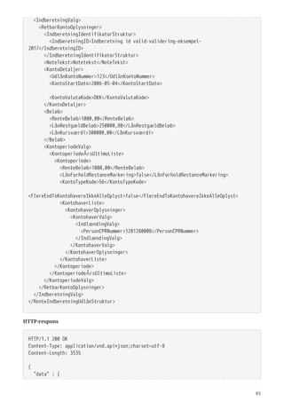   <IndberetningValg>
  <RetbarKontoOplysninger>
  <IndberetningIdentifikatorStruktur>
  <IndberetningID>Indberetning id valid-validering-eksempel-
2017</IndberetningID>
  </IndberetningIdentifikatorStruktur>
  <NoteTekst>Notetekst</NoteTekst>
  <KontoDetaljer>
  <UdlånKontoNummer>123</UdlånKontoNummer>
  <KontoStartDato>2006-05-04</KontoStartDato>
  <KontoValutaKode>DKK</KontoValutaKode>
  </KontoDetaljer>
  <Beløb>
  <RenteBeløb>1000,00</RenteBeløb>
  <LånRestgældBeløb>250000,80</LånRestgældBeløb>
  <LånKursværdi>300000,00</LånKursværdi>
  </Beløb>
  <KontoperiodeValg>
  <KontoperiodeÅrsUltimoListe>
  <Kontoperiode>
  <RenteBeløb>1000,00</RenteBeløb>
  <LånForholdRestanceMarkering>false</LånForholdRestanceMarkering>
  <KontoTypeKode>56</KontoTypeKode>
 
<FlereEndToKontohavereIkkeAlleOplyst>false</FlereEndToKontohavereIkkeAlleOplyst>
  <KontohaverListe>
  <KontohaverOplysninger>
  <KontohaverValg>
  <IndlændingValg>
  <PersonCPRNummer>1201280008</PersonCPRNummer>
  </IndlændingValg>
  </KontohaverValg>
  </KontohaverOplysninger>
  </KontohaverListe>
  </Kontoperiode>
  </KontoperiodeÅrsUltimoListe>
  </KontoperiodeValg>
  </RetbarKontoOplysninger>
  </IndberetningValg>
</RenteIndberetningUdlånStruktur>
HTTP-respons
HTTP/1.1 200 OK
Content-Type: application/vnd.api+json;charset=utf-8
Content-Length: 3535
{
  "data" : {
83
 