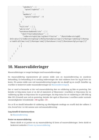   "udenAdvis" : {
  "optællingAntal" : 1
  },
  "medAdvis" : {
  "optællingAntal" : 0
  }
  }
  },
  "fejlListe" : [ ],
  "advisListe" : [ ],
  "kontohaverGodkendtListe" : [ {
  "identifikationKontohaver" : {
  "indberetningValideringIdentifikation" : "/RenteIndberetningUdl
ånStruktur[1]/IndberetningValg[1]/RetbarKontoOplysninger[1]/KontoperiodeValg[1]/Kontop
eriodeÅrsUltimoListe[1]/Kontoperiode[1]/KontohaverListe[1]/KontohaverOplysninger[1]"
  }
  } ]
  }
  }
  }
  }
}
10. Massevalideringer
Massevalideringer er meget beslægtet med masseindleveringer.
En massevalidering repræsenterer på samme måde som en masseindlevering en asynkron
behandling. En behandling af en samling indleveringer der skal valideres hver for sig på hver sin
konto. På samme måde som ved masseindlevering bruges der en datafil og en svarfil. Datafiler og
svarfiler er beskrevet under masseindleveringer (se Masseindleveringer).
Der er værd at bemærke at der ved massevalidering sker en validering og ikke en postering. Det
betyder at http-status (som er en del af mønsteret af filnavnene i svarfilen) er http-status for en
validering og ikke en http-status for en posteringen. Da http-status for en validering er 200 (OK) og
ikke 201 (Created) som ved en postering, betyder det også at filnavnene i svarfilen under normale
omstændigheder vil indeholde =200 og ikke =201.
For at få en datafil behandlet til validering og efterfølgende modtage en svarfil skal der udføres 3
trin, hvoraf trin 1 er det samme som ved masseindlevering:
Læg datafil til skattestyrelsen
Se Masseindlevering
Poster en massevalidering
Næste skridt er at postere en ny massevalidering til listen af massevalideringer. Dette skridt er
beskrevet nedenfor i Poster ny massevalidering
85
 