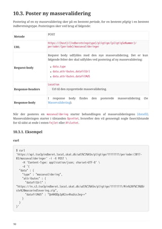 10.3. Poster ny massevalidering
Postering af en ny massevalidering sker på en bestemt periode, for en bestemt pligtig i en bestemt
indberetningstype. Posteringen sker ved brug af følgende:
Metode
POST
URL
https://{host}/{indberetningstype}/pligtige/{pligtigSeNummer}/
perioder/{periode}/massevalideringer
Request‑body
Request body udfyldes med den nye massevalidering. Det er kun
følgende felter der skal udfyldes ved postering af ny massevalidering:
• data.type
• data.attributes.datafilUrl
• data.attributes.datafilMd5
Response‑headers
Location
Url til den nyoprettede massevalidering.
Response‑body
I response body findes den posterede massevalidering (Se
Massevalidering).
Når der posteres en massevalidering starter behandlingen af massevalideringens [datafil].
Massevalideringen starter i tilstanden Oprettet, hvorefter den vil gennemgå nogle faser/tilstande
for til sidst at ende i enten Fejlet eller Afsluttet.
10.3.1. Eksempel
curl
$ curl
'https://api.tse3pindberet.local.skat.dk/udl%C3%A5n/pligtige/11111111/perioder/2017-
03/massevalideringer' -i -X POST 
  -H 'Content-Type: application/json; charset=UTF-8' 
  -d '{
  "data" : {
  "type" : "massevalidering",
  "attributes" : {
  "datafilUrl" :
"https://in.s3.tse3pindberet.local.skat.dk/udl%C3%A5n/pligtige/11111111/Min%20f%C3%B8r
ste%20masseindlevering.zip",
  "datafilMd5" : "QnHHODpJpN2zv4huUssJeg=="
  }
  }
}'
90
 