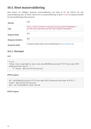 10.4. Hent massevalidering
Man henter en (tidligere posteret) massevalidering ved brug af GET på URL’en for den
massevalidering man vil hente. URL’en for en massevalidering er givet i Location-response-header
da massevalideringen blev posteret.
Metode
GET
URL
https://{host}/{indberetningstype}/pligtige/{pligtigSeNummer}/
perioder/{periode}/massevalideringer/{behandlingsnummer}
Request‑body
N/A
Response‑headers
N/A
Response‑body
I response-body findes massevalidering (Se Massevalidering).
10.4.1. Eksempel
curl
$ curl
'https://api.tse3pindberet.local.skat.dk/udl%C3%A5n/pligtige/11111111/perioder/2017-
03/massevalideringer/0' -i 
  -H 'Accept: application/vnd.api+json'
HTTP-request
GET /udl%C3%A5n/pligtige/11111111/perioder/2017-03/massevalideringer/0 HTTP/1.1
Accept: application/vnd.api+json
Host: api.tse3pindberet.local.skat.dk
HTTP-respons
92
 