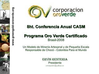 www.greengold-oroverde.org 8ht. Conferencia Anual CASM Programa Oro Verde Certificado   Brasil-2008 Un Modelo de Miner ía Artesanal y de Pequeña Escala Responsable de Chocó - Colombia Para el Mundo Ervin Renteria Presidente [email_address] 