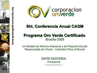 www.greengold-oroverde.org 8ht. Conferencia Anual CASM Programa Oro Verde Certificado   Brasilia-2008 Un Modelo de Miner ía Artesanal y de Pequeña Escala Responsable de Chocó - Colombia Para el Mundo Ervin Renteria Presidente [email_address] 
