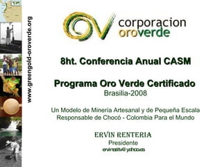 www.greengold-oroverde.org 8ht. Conferencia Anual CASM Programa Oro Verde Certificado   Brasilia-2008 Un Modelo de Miner ía Artesanal y de Pequeña Escala Responsable de Chocó - Colombia Para el Mundo Ervin Renteria Presidente [email_address] 