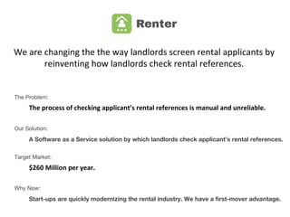 We are changing the way landlords
check rental references.
Problem:
The process of checking applicant’s rental references is manual and unreliable.
Our Solution:
A Software as a Service solution by which landlords check applicant’s rental references.
Target Market:
$260 Million per year.
Why Now?
Start-ups are starting to disturb the rental industry. We have a first-mover advantage.
 
