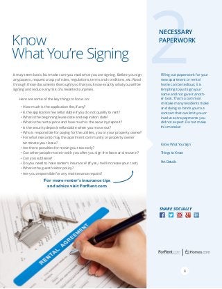 Know
What You’re Signing
It may seem basic, but make sure you read what you are signing. Before you sign
any papers, request a copy of rules, regulations, terms and conditions, etc. Read
through those documents thoroughly so that you know exactly what you will be
signing and reduce any risk of unwanted surprises.

2

Necessary
Paperwork

Filling out paperwork for your
new apartment or rental
home can be tedious; it is
tempting to just sign your
name and not give it another look. That’s a common
mistake many residents make
and doing so binds you to a
contract that can limit you or
involve extra payments you
did not expect. Do not make
this mistake!

Here are some of the key things to focus on:
•	How much is the application fee, if any?
•	Is the application fee refundable if you do not qualify to rent?
•	What is the beginning lease date and expiration date?
•	What is the rental price and how much is the security deposit?
•	Is the security deposit refundable when you move out?
•	Who is responsible for paying for the utilities, you or your property owner?
•	For what reason(s) may the apartment community or property owner
terminate your lease?
•	Are there penalties for moving out too early?
•	Can other people move in with you after you sign the lease and move in?
•	Can you sublease?
•	Do you need to have renter’s insurance? (If yes, it will increase your cost).
•	What is the guest/visitor policy?
•	Are you responsible for any maintenance repairs?

Know What You Sign
Things to Know
Pet Details

For more renter’s insurance tips
and advice visit ForRent.com

Facebook “f ” Logo

Share Socially
RGB / .eps

Facebook “f ” Logo

RGB / .eps

8

 