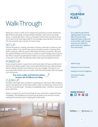 Walk-Through
Before you move in, make sure to inspect the apartment or home. Review the
light fixtures, plumbing, and everything in between. Take note of any dings,
stains, or any broken items. This is a crucial part of the move-in process as you
do not want to be held responsible for any damages if you decide to move out.
This also prevents any surprises on move-in day.

3

YOUR NEW
PLACE

Do a walk-through before
signing a lease to your new
place. Once you have
signed the lease, make sure
to do another walk-through.
Once you are settled in,
get to know your neighbors
and community!

Set Up:

Call the local electric, heating, and water company a few days in advance to set
up these utilities. If you don’t know, ask your property owner or leasing office
staff to assist you with the contact information for these companies. Ask what
the typical monthly cost for the area is, based on square footage and occupants.
See if the companies provide plans to balance out costs during months when it
is very hot or very cold. This will help reduce high costs during peak months.

power Up:

Walk-Through

If your property owner or apartment community does not have a preference in
Internet and cable providers, then contact all local Internet and cable providers
before making a decision and make sure it fits your budget. Purchase or rent
any equipment needed, such as a router, if the Internet provider does not supply
such accessories.

Settling Into Your Community
Getting to Know Your Neighbors

For more cable and internet advice
browse the ForRent.com blog

Concluding Thoughts
About Us

clean Up:

Consider a thorough clean-up before unpacking your new home. Most property
owners and apartment communities will do a clean-up before you move in but it
can’t hurt to be thorough. The place is completely empty - therefore, now would
be an ideal time.
Before running to the store to buy things for your new home, unpack all boxes
completely. This will allow you to know exactly what you do and do not have,
making the assembly of your shopping list a little easier.

Facebook “f ” Logo

Share Socially
RGB / .eps

Facebook “f ” Logo

RGB / .eps

11

 