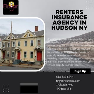 RENTERS
INSURANCE
AGENCY IN
HUDSON NY
Covers your personal belongings if they’re stolen o
destroyed by a fire, theft or other covered peril. It
includes things like clothing, furniture, your laptop
and other electronics—though you may want to o
for scheduled personal property coverage for
especially expensive items and collections. If
something happens to your high-priced belonging
this covers them beyond the limits of what your
personal property coverage will pay.
Sign Up
518 537-6244
fingarinsurance.com
1 Church Ave.
PO Box 158
 