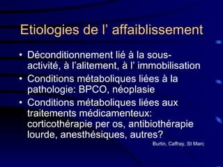 Etiologies de l’ affaiblissement Déconditionnement lié à la sous-activité, à l’alitement, à l’ immobilisation Conditions métaboliques liées à la pathologie: BPCO, néoplasie  Conditions métaboliques liées aux traitements médicamenteux: corticothérapie per os, antibiothérapie lourde, anesthésiques, autres? Burtin, Caffray, St Marc 