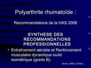Polyarthrite rhumatoïde : Recommandations de la HAS 2006 SYNTHESE DES RECOMMANDATIONS PROFESSIONNELLES Entraînement aérobie et Renforcement musculaire dynamique ou/et isométrique (grade B). Burtin, Caffray, St Marc 