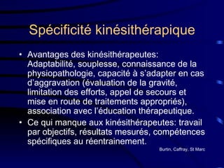 Spécificité kinésithérapique Avantages des kinésithérapeutes: Adaptabilité, souplesse, connaissance de la physiopathologie, capacité à s’adapter en cas d’aggravation (évaluation de la gravité, limitation des efforts, appel de secours et mise en route de traitements appropriés), association avec l’éducation thérapeutique. Ce qui manque aux kinésithérapeutes: travail par objectifs, résultats mesurés, compétences spécifiques au réentrainement. Burtin, Caffray, St Marc 
