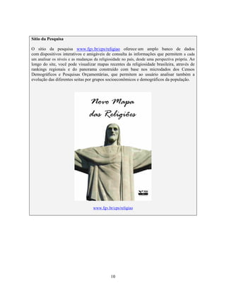 Sítio da Pesquisa

O sítio da pesquisa www.fgv.br/cps/religiao oferece um amplo banco de dados
com dispositivos interativos e amigáveis de consulta às informações que permitem a cada
um analisar os níveis e as mudanças da religiosidade no país, desde uma perspectiva própria. Ao
longo do site, você pode visualizar mapas recentes da religiosidade brasileira, através de
rankings regionais e do panorama construído com base nos microdados dos Censos
Demográficos e Pesquisas Orçamentárias, que permitem ao usuário analisar também a
evolução das diferentes seitas por grupos socioeconômicos e demográficos da população.




                                   www.fgv.br/cps/religiao




                                              10
 