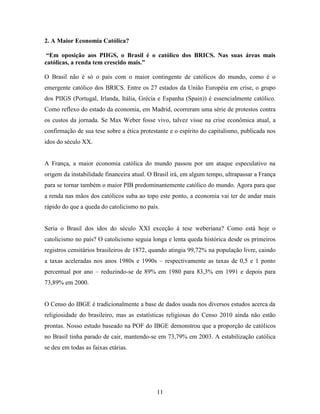 2. A Maior Economia Católica?

 “Em oposição aos PIIGS, o Brasil é o católico dos BRICS. Nas suas áreas mais
católicas, a renda tem crescido mais.”

O Brasil não é só o país com o maior contingente de católicos do mundo, como é o
emergente católico dos BRICS. Entre os 27 estados da União Européia em crise, o grupo
dos PIIGS (Portugal, Irlanda, Itália, Grécia e Espanha (Spain)) é essencialmente católico.
Como reflexo do estado da economia, em Madrid, ocorreram uma série de protestos contra
os custos da jornada. Se Max Weber fosse vivo, talvez visse na crise econômica atual, a
confirmação de sua tese sobre a ética protestante e o espírito do capitalismo, publicada nos
idos do século XX.


A França, a maior economia católica do mundo passou por um ataque especulativo na
origem da instabilidade financeira atual. O Brasil irá, em algum tempo, ultrapassar a França
para se tornar também o maior PIB predominantemente católico do mundo. Agora para que
a renda nas mãos dos católicos suba ao topo este ponto, a economia vai ter de andar mais
rápido do que a queda do catolicismo no país.


Seria o Brasil dos idos do século XXI exceção à tese weberiana? Como está hoje o
catolicismo no país? O catolicismo seguia longa e lenta queda histórica desde os primeiros
registros censitários brasileiros de 1872, quando atingia 99,72% na população livre, caindo
a taxas aceleradas nos anos 1980s e 1990s – respectivamente as taxas de 0,5 e 1 ponto
percentual por ano – reduzindo-se de 89% em 1980 para 83,3% em 1991 e depois para
73,89% em 2000.


O Censo do IBGE é tradicionalmente a base de dados usada nos diversos estudos acerca da
religiosidade do brasileiro, mas as estatísticas religiosas do Censo 2010 ainda não estão
prontas. Nosso estudo baseado na POF do IBGE demonstrou que a proporção de católicos
no Brasil tinha parado de cair, mantendo-se em 73,79% em 2003. A estabilização católica
se deu em todas as faixas etárias.




                                            11
 