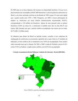 De 2003 para cá as bases ibgeanas não tocaram na religiosidade brasileira. O nosso novo
processamento dos microdados da POF 2009 demonstra a volta da queda do catolicismo no
Brasil, a um ritmo acelerado, próximo ao da década de 1990 e quase 10 vezes mais rápida
que a queda secular entre 1872 e 1980. Chegamos, em 2009, à menor participação de
adeptos ao catolicismo em nossa história estatisticamente documentada: 68,43%,
correspondendo a 130 milhões de brasileiros. Apesar de mais presente entre os pobres
brasileiros (72,8% na classe E), o catolicismo é também mais alto na elite (69,1% nas
classes AB), fazendo com que a parcela católica na população seja menor que na renda,
68,7% (R$ 1,3 trilhão anual).


Se olharmos para dentro do Brasil no período recente, exceções à tese weberiana de
inadequação do catolicismo ao crescimento capitalista são a regra. Entre as 27 unidades da
federação, os mais católicos são os nordestinos com 74,9% de sua população. Estes estados
estão crescendo mais que os demais. De 2001 a 2009 a renda do Nordeste cresceu 41,8%
contra 15,8% no Sudeste, a região menos católica, com 64,3% de sua população.


   Variação Acumulada da Renda Média por Unidades da Federação - Brasil (2009/2001)




            Aumento da renda familiar per capita acumulada - 2001-2009
                 Menos de 10%
                 de 10% a 20%
                 de 20% a 30%
                 de 30% a 40%
                 Mais de 40%




                               Fonte: CPS/FGV a partir dos microdados da PNAD/IBGE



                                                                         12
 