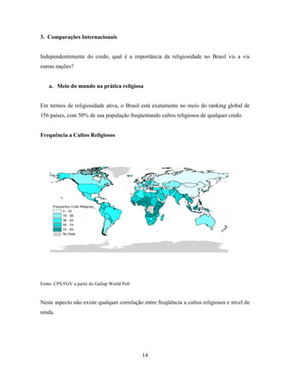 3. Comparações Internacionais


Independentemente do credo, qual é a importância da religiosidade no Brasil vis a vis
outras nações?


    a. Meio do mundo na prática religiosa


Em termos de religiosidade ativa, o Brasil está exatamente no meio do ranking global de
156 países, com 50% de sua população freqüentando cultos religiosos de qualquer credo.


Frequência a Cultos Religiosos




      Frequentou Culto Religioso
            0 - 19
            19 - 36
            36 - 55
            55 - 74
            74 - 93
            No Data




Fonte: CPS/FGV a partir do Gallup World Poll



Neste aspecto não existe qualquer correlação entre freqüência a cultos religiosos e nível de
renda.




                                               14
 