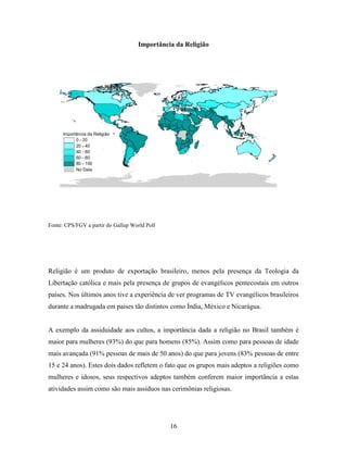 Importância da Religião




      Importância da Religião
            0 - 20
            20 - 40
            40 - 60
            60 - 80
            80 - 100
            No Data




Fonte: CPS/FGV a partir do Gallup World Poll




Religião é um produto de exportação brasileiro, menos pela presença da Teologia da
Libertação católica e mais pela presença de grupos de evangélicos pentecostais em outros
países. Nos últimos anos tive a experiência de ver programas de TV evangélicos brasileiros
durante a madrugada em países tão distintos como Índia, México e Nicarágua.


A exemplo da assiduidade aos cultos, a importância dada a religião no Brasil também é
maior para mulheres (93%) do que para homens (85%). Assim como para pessoas de idade
mais avançada (91% pessoas de mais de 50 anos) do que para jovens (83% pessoas de entre
15 e 24 anos). Estes dois dados refletem o fato que os grupos mais adeptos a religiões como
mulheres e idosos, seus respectivos adeptos também conferem maior importância a estas
atividades assim como são mais assíduos nas cerimônias religiosas.




                                               16
 