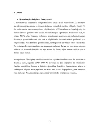 5. Gênero


   a. Denominações Religiosas Desagregadas
O movimento do caldeirão de crenças brasileiras tende a diluir o catolicismo. As mulheres
que são mais religiosas que os homens desde que o mundo é mundo e o Brasil é Brasil: 5%
das mulheres não professam nenhuma religião contra 8,52% dos homens. Mas hoje elas são
menos católicas que eles: entre os que possuem religião a proporção de católicos é 75,3%
neles e 71,3% nelas. Enquanto os homens abandonaram as crenças, as mulheres trocaram
de crença, preservando mais que eles a religiosidade. O catolicismo é patriarcal, já a
religiosidade é mais feminina que masculina, sendo passada da mãe às filhas e aos filhos.
As gestantes são menos católicas que as demais mulheres. Talvez por isso, como vimos a
infância e a juventude brasileira de hoje, retrato do futuro, sejam menos católicas que as
demais faixas etárias.


Num grupo de 25 religiões consideradas abaixo, a predominância relativa das mulheres se
dá em 23 delas, segundo a POF 2009. As exceções são dois segmentos do catolicismo:
Católica Apostólica Romana e Católica Apostólica Brasileira. Apresentamos abaixo o
ranking das religiões mais populares no Brasil para o total da população, para homens e
para mulheres. As demais religiões podem ser encontradas no anexo da pesquisa.




                                           19
 