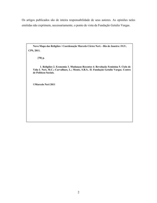 Os artigos publicados são de inteira responsabilidade de seus autores. As opiniões neles
emitidas não exprimem, necessariamente, o ponto de vista da Fundação Getulio Vargas.




        Novo Mapa das Religiões / Coordenação Marcelo Côrtes Neri. - Rio de Janeiro: FGV,
     CPS, 2011.

            [70] p.


              1. Religiões 2. Economia 3. Mudanças Recentes 4. Revolução Feminina 5. Ciclo de
        Vida I. Neri, M.C.; Carvalhaes, L.; Monte, S.R.S.. II. Fundação Getulio Vargas. Centro
        de Políticas Sociais.



        ©Marcelo Neri 2011




                                               2
 