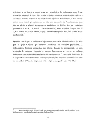 religiosas, de um lado, e as mudanças sociais e econômicas das mulheres de outro. A tese
weberiana original é de que a ética - culpa - católica inibiria a acumulação de capital e a
divisão do trabalho, motores do desenvolvimento capitalista. Similarmente, a ética católica
estaria sendo trocada por outras mais em linha com a emancipação feminina em curso. A
taxa de adesão a religiões alternativas ao catolicismo em 2009 é: (i) a de evangélicos
pentecostais é de 14,17% (contra 11.28% dos homens); (ii) a de outros evangélicos é de
7,94% (contra 6,97% dos homens) e (iii) a de demais religiões é de 4,85% (contra 4,22%
dos homens)1.


Questões centrais para as mulheres de hoje, como contracepção, divórcio e aborto são tabus
para a Igreja Católica, que tampouco incentivou sua conquista profissional. A
independência feminina conquistada nas últimas décadas foi acompanhada por uma
revolução de costumes. Enquanto os homens abandonaram as crenças, as mulheres
trocaram de crença, preservando mais que eles a religiosidade. O catolicismo é patriarcal, já
a religiosidade é mais feminina na associação captada pelas pesquisas aqui analisadas como
na assiduidade (57% delas freqüentam cultos religiosos em geral contra 44% deles).




1
        As igrejas pentecostais não valorização uma atuação moderna da mulher, mas de qualquer forma
dialogam com a questão, de forma diferente da religião católica.


                                                  22
 